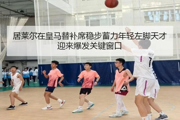 居莱尔在皇马替补席稳步蓄力年轻左脚天才迎来爆发关键窗口
