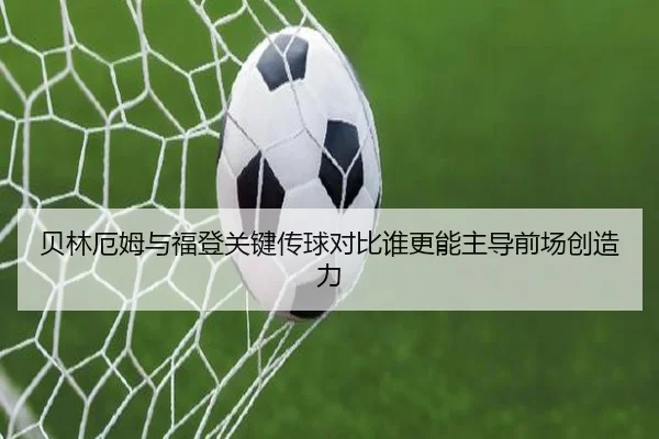 贝林厄姆与福登关键传球对比谁更能主导前场创造力