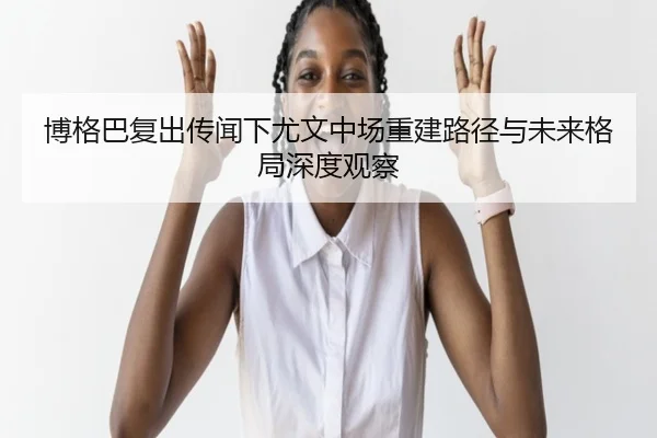 博格巴复出传闻下尤文中场重建路径与未来格局深度观察