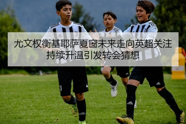 尤文权衡基耶萨夏窗未来走向英超关注持续升温引发转会猜想